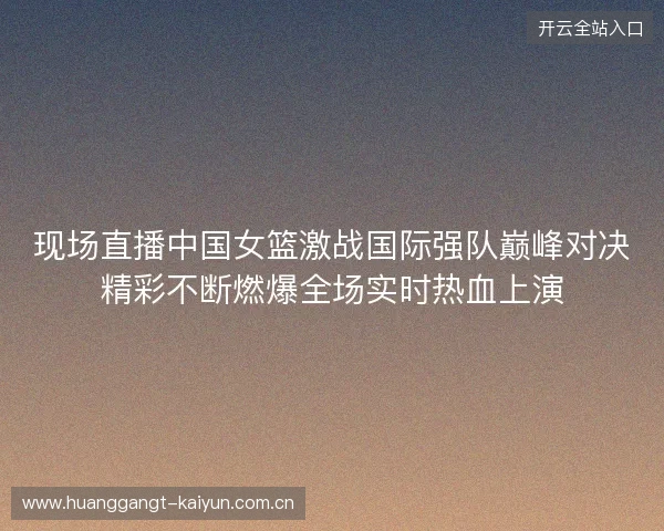 现场直播中国女篮激战国际强队巅峰对决精彩不断燃爆全场实时热血上演