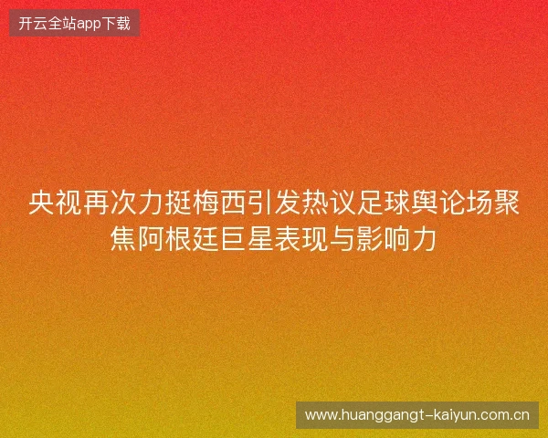 央视再次力挺梅西引发热议足球舆论场聚焦阿根廷巨星表现与影响力